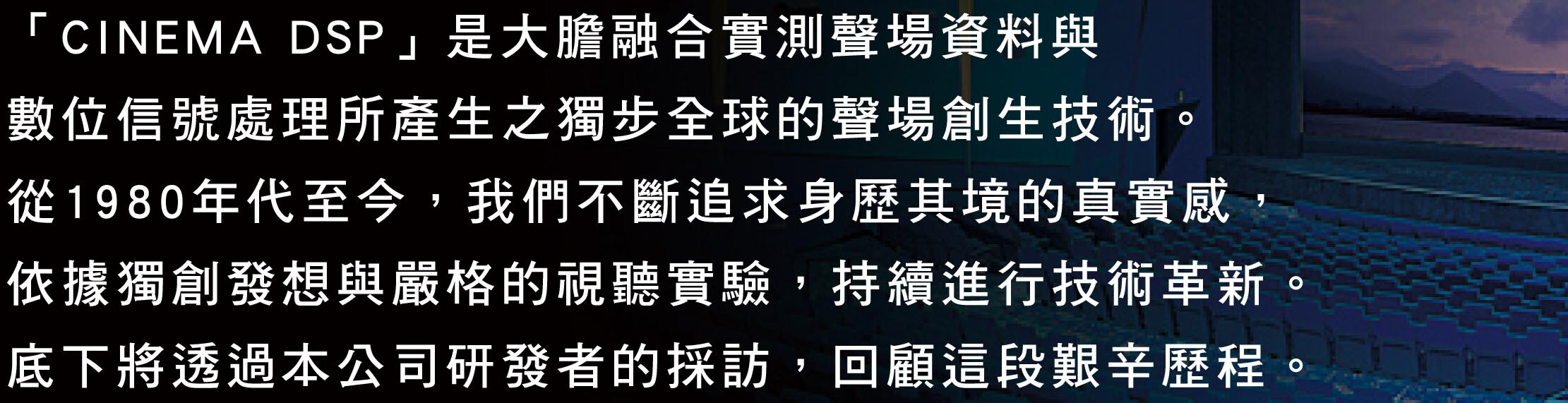 「シネマDSP」は、実測音場データとデジタル信号処理との大胆な融合によって生み出された、世界にも類のない音場創生技術です。まるでその場所にいるような本物のリアリティを求めて試行錯誤と技術革新を繰り返した1980年代から現代までのヒストリーを当時を知る弊社開発担当者への取材に基づいて振り返ります。